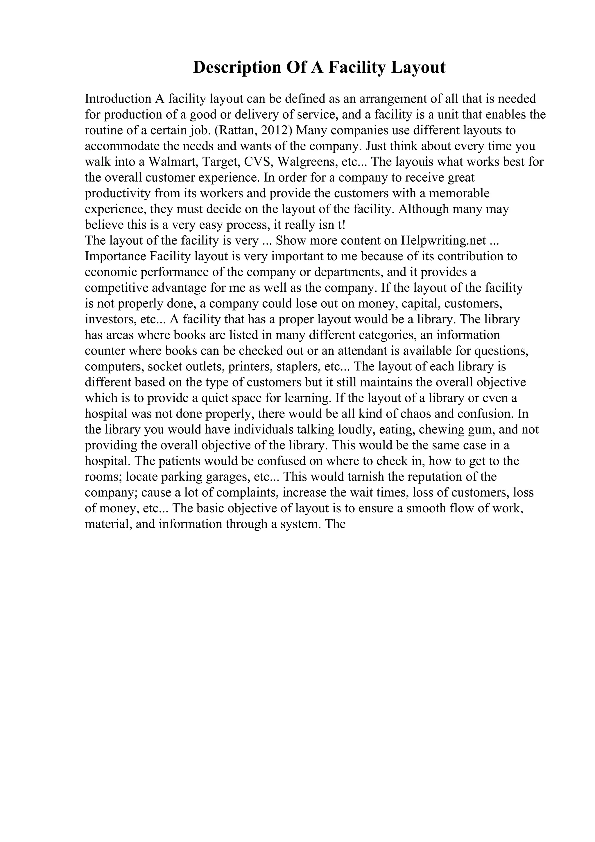 Description Of A Facility Layout
Introduction A facility layout can be defined as an arrangement of all that is needed
for production of a good or delivery of service, and a facility is a unit that enables the
routine of a certain job. (Rattan, 2012) Many companies use different layouts to
accommodate the needs and wants of the company. Just think about every time you
walk into a Walmart, Target, CVS, Walgreens, etc... The layout
is what works best for
the overall customer experience. In order for a company to receive great
productivity from its workers and provide the customers with a memorable
experience, they must decide on the layout of the facility. Although many may
believe this is a very easy process, it really isn t!
The layout of the facility is very ... Show more content on Helpwriting.net ...
Importance Facility layout is very important to me because of its contribution to
economic performance of the company or departments, and it provides a
competitive advantage for me as well as the company. If the layout of the facility
is not properly done, a company could lose out on money, capital, customers,
investors, etc... A facility that has a proper layout would be a library. The library
has areas where books are listed in many different categories, an information
counter where books can be checked out or an attendant is available for questions,
computers, socket outlets, printers, staplers, etc... The layout of each library is
different based on the type of customers but it still maintains the overall objective
which is to provide a quiet space for learning. If the layout of a library or even a
hospital was not done properly, there would be all kind of chaos and confusion. In
the library you would have individuals talking loudly, eating, chewing gum, and not
providing the overall objective of the library. This would be the same case in a
hospital. The patients would be confused on where to check in, how to get to the
rooms; locate parking garages, etc... This would tarnish the reputation of the
company; cause a lot of complaints, increase the wait times, loss of customers, loss
of money, etc... The basic objective of layout is to ensure a smooth flow of work,
material, and information through a system. The
 