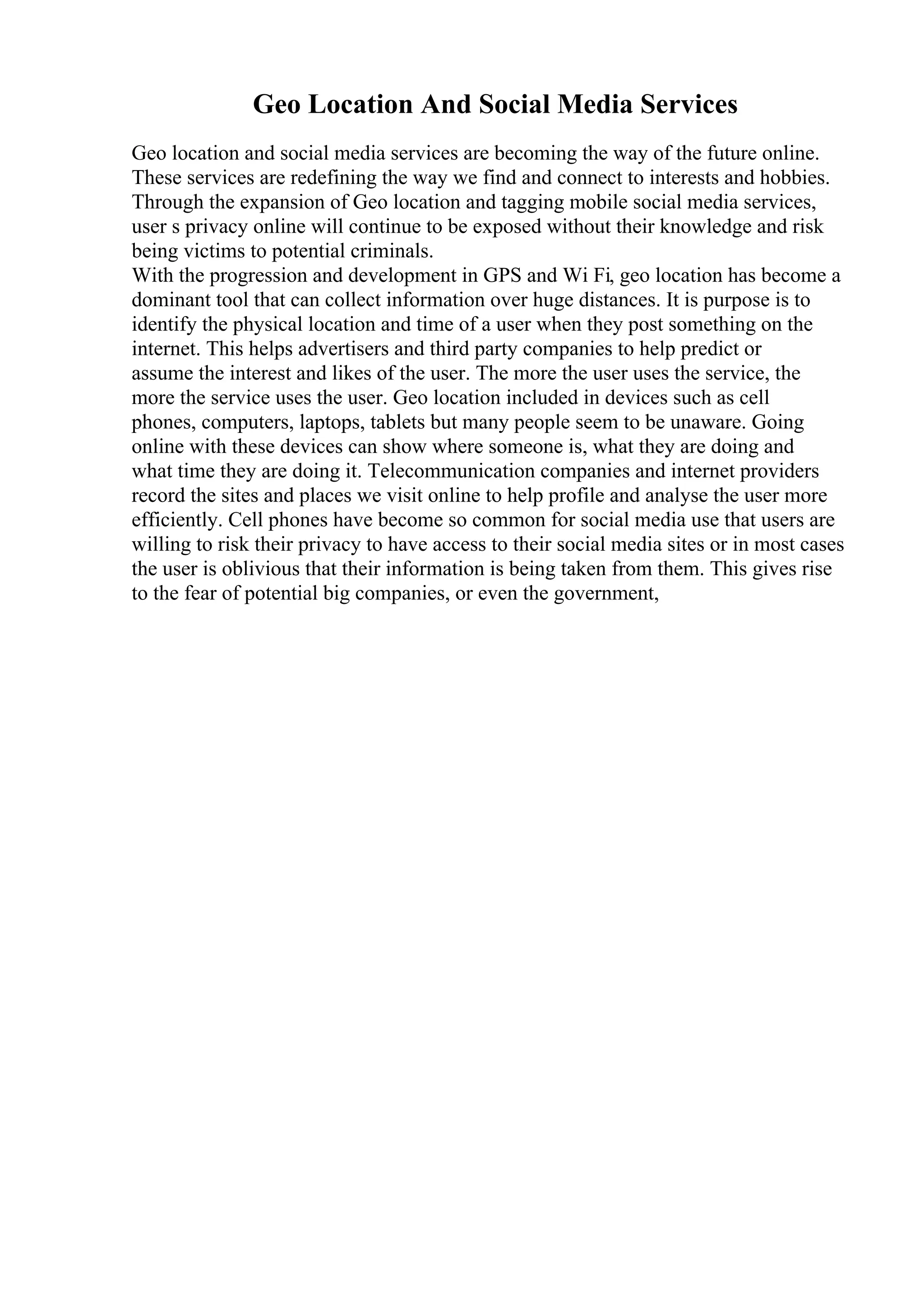 Geo Location And Social Media Services
Geo location and social media services are becoming the way of the future online.
These services are redefining the way we find and connect to interests and hobbies.
Through the expansion of Geo location and tagging mobile social media services,
user s privacy online will continue to be exposed without their knowledge and risk
being victims to potential criminals.
With the progression and development in GPS and Wi Fi, geo location has become a
dominant tool that can collect information over huge distances. It is purpose is to
identify the physical location and time of a user when they post something on the
internet. This helps advertisers and third party companies to help predict or
assume the interest and likes of the user. The more the user uses the service, the
more the service uses the user. Geo location included in devices such as cell
phones, computers, laptops, tablets but many people seem to be unaware. Going
online with these devices can show where someone is, what they are doing and
what time they are doing it. Telecommunication companies and internet providers
record the sites and places we visit online to help profile and analyse the user more
efficiently. Cell phones have become so common for social media use that users are
willing to risk their privacy to have access to their social media sites or in most cases
the user is oblivious that their information is being taken from them. This gives rise
to the fear of potential big companies, or even the government,
 