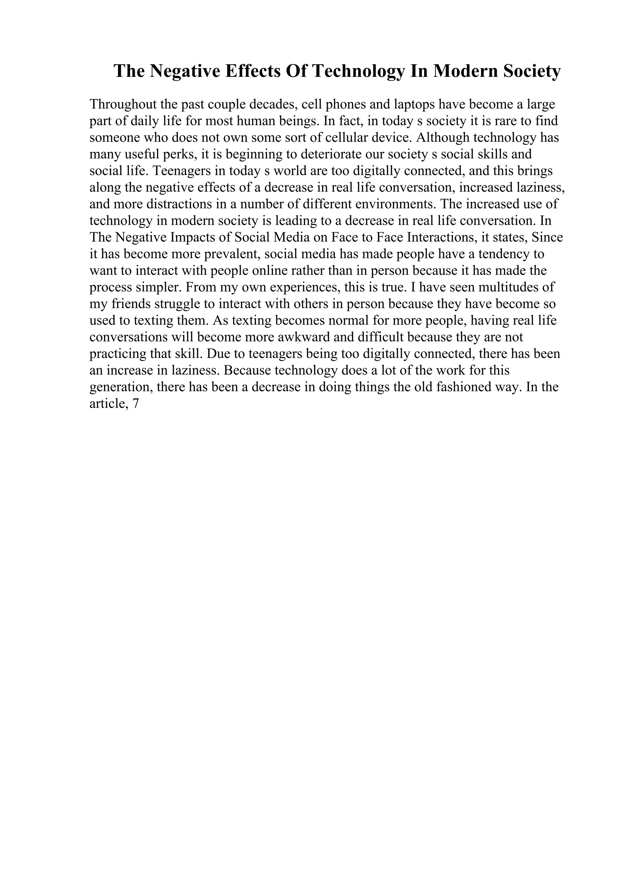 The Negative Effects Of Technology In Modern Society
Throughout the past couple decades, cell phones and laptops have become a large
part of daily life for most human beings. In fact, in today s society it is rare to find
someone who does not own some sort of cellular device. Although technology has
many useful perks, it is beginning to deteriorate our society s social skills and
social life. Teenagers in today s world are too digitally connected, and this brings
along the negative effects of a decrease in real life conversation, increased laziness,
and more distractions in a number of different environments. The increased use of
technology in modern society is leading to a decrease in real life conversation. In
The Negative Impacts of Social Media on Face to Face Interactions, it states, Since
it has become more prevalent, social media has made people have a tendency to
want to interact with people online rather than in person because it has made the
process simpler. From my own experiences, this is true. I have seen multitudes of
my friends struggle to interact with others in person because they have become so
used to texting them. As texting becomes normal for more people, having real life
conversations will become more awkward and difficult because they are not
practicing that skill. Due to teenagers being too digitally connected, there has been
an increase in laziness. Because technology does a lot of the work for this
generation, there has been a decrease in doing things the old fashioned way. In the
article, 7
 