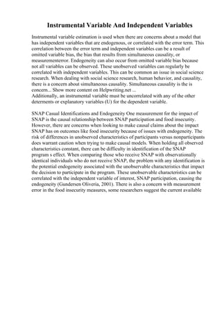 Instrumental Variable And Independent Variables
Instrumental variable estimation is used when there are concerns about a model that
has independent variables that are endogenous, or correlated with the error term. This
correlation between the error term and independent variables can be a result of
omitted variable bias, the bias that results from simultaneous causality, or
measurementerror. Endogeneity can also occur from omitted variable bias because
not all variables can be observed. These unobserved variables can regularly be
correlated with independent variables. This can be common an issue in social science
research. When dealing with social science research, human behavior, and causality,
there is a concern about simultaneous causality. Simultaneous causality is the is
concern... Show more content on Helpwriting.net ...
Additionally, an instrumental variable must be uncorrelated with any of the other
determents or explanatory variables (U) for the dependent variable.
SNAP Casual Identifications and Endogeneity One measurement for the impact of
SNAP is the causal relationship between SNAP participation and food insecurity.
However, there are concerns when looking to make causal claims about the impact
SNAP has on outcomes like food insecurity because of issues with endogeneity. The
risk of differences in unobserved characteristics of participants versus nonparticipants
does warrant caution when trying to make causal models. When holding all observed
characteristics constant, there can be difficulty in identification of the SNAP
program s effect. When comparing those who receive SNAP with observationally
identical individuals who do not receive SNAP, the problem with any identification is
the potential endogeneity associated with the unobservable characteristics that impact
the decision to participate in the program. These unobservable characteristics can be
correlated with the independent variable of interest, SNAP participation, causing the
endogeneity (Gundersen Oliveria, 2001). There is also a concern with measurement
error in the food insecurity measures, some researchers suggest the current available
 
