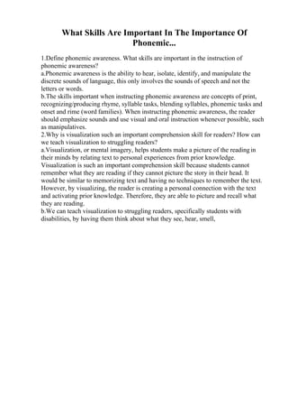 What Skills Are Important In The Importance Of
Phonemic...
1.Define phonemic awareness. What skills are important in the instruction of
phonemic awareness?
a.Phonemic awareness is the ability to hear, isolate, identify, and manipulate the
discrete sounds of language, this only involves the sounds of speech and not the
letters or words.
b.The skills important when instructing phonemic awareness are concepts of print,
recognizing/producing rhyme, syllable tasks, blending syllables, phonemic tasks and
onset and rime (word families). When instructing phonemic awareness, the reader
should emphasize sounds and use visual and oral instruction whenever possible, such
as manipulatives.
2.Why is visualization such an important comprehension skill for readers? How can
we teach visualization to struggling readers?
a.Visualization, or mental imagery, helps students make a picture of the readingin
their minds by relating text to personal experiences from prior knowledge.
Visualization is such an important comprehension skill because students cannot
remember what they are reading if they cannot picture the story in their head. It
would be similar to memorizing text and having no techniques to remember the text.
However, by visualizing, the reader is creating a personal connection with the text
and activating prior knowledge. Therefore, they are able to picture and recall what
they are reading.
b.We can teach visualization to struggling readers, specifically students with
disabilities, by having them think about what they see, hear, smell,
 