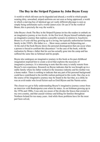 The Boy in the Striped Pyjamas by John Boyne Essay
A world in which old men can be degraded and abused, a world in which people
wearing dirty, unwashed, striped uniforms are not seen as being oppressed, a world
in which a starving boy of identical age yet vastly different physique is seen as
simply being unfortunate such a world cannot exist. Or can it? In the world of
Bruno, this is precisely the way the world is.
John Boyne s book The Boy in the Striped Pyjamas invites the readers to embark on
an imaginative journey at two levels. At the first level, Boyne himself embarks upon
an imaginative journey that explores a possible scenario in relation to Auschwitz.
Bruno is a 9 year old boy growing up in a loving, but typically authoritarian German
family in the 1930?s. His father is a ... Show more content on Helpwriting.net ...
At the end of the book Boyne shows the personal disintegration that can occur when
a person is forced to confront this disconnect ? in the case of the book, with the
realisation by Bruno s father that his son has actually gone into the camp and has
suffered the same fate as Schmuel and his people.
Boyne also undergoes an imaginative journey in this book as his past childhood
imagination inspired him to create a novel that explores the necessity of
imaginative journeys. It is interesting to note that this story is totally remote from
Boyne?s own experience. Research on Boyne indicates that he was brought up in a
stable family where his father worked in the insurance industry and his mother was
a home maker. There is nothing to indicate that any part of his personal background
could have contributed to the terrible realism portrayed in this work. One clue as to
the source of his imaginative journey may be found in the fact that, as a child, he
was an avid reader who loved fiction such as Enid Blyton and the Narnia series.
The closest we get to fully understanding Boyne?s imaginative journey comes from
an interview with Bookreporter.com where he states: As an Irishman growing up in
the 1970s and 1980s, I was only too aware of the divides the fences that existed in
my own country, and that caused violence and killing for families throughout
Northern Ireland for too many years. And while those problems have for the most
part been solved,
 
