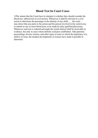 Blood Test In Court Cases
1)The statute that the Court have to interpret is whether they should consider the
blood test. a)blood test in civil actions. Whenever it shall be relevant in a civil
action to determine the parentage or the identity of any child, . . . the court. . .
may direct that any party to the action and the person involved in the controversy
to submit to one or more blood tests, to be made by duly qualified physicians.
Whenever such test is ordered and made the results thereof shall be receivable in
evidence, but only in cases where definite exclusion established . b)In paternity
proceedings, divorce actions, and other types of cases in which the legitimacy of a
child is in issue, the modern developments of science have made it possible to
determine
 