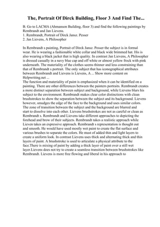 The, Portrait Of Dirck Building, Floor 3 And Find The...
B. Go to LACMA (Ahmanson Building, floor 3) and find the following paintings by
Rembrandt and Jan Lievens.
1. Rembrandt, Portrait of Dirck Jansz. Pesser
2. Jan Lievens, A Philosopher
In Rembrandt s painting, Portrait of Dirck Jansz. Pesser the subject is in formal
wear. He is wearing a fashionable white collar and black wide brimmed hat. His is
also wearing a black jacket that is high quality. In contrast Jan Lievens, A Philosopher
is dressed casually in a navy blue cap and off white or almost yellow frock with pink
underneath. The materiality of the clothes seems thinner and less constraining than
that of Rembrandt s portrait. The only subject that has iconographical attributes
between Rembrandt and Lievens is Lievens, A ... Show more content on
Helpwriting.net ...
The function and materiality of paint is emphasized when it can be identified on a
painting. There are other differences between the painters portraits. Rembrandt creates
a more distinct separation between subject and background, while Lievens blurs his
subject to the environment. Rembrandt makes clear color distinctions with clean
brushstrokes to show the separation between the subject and its background. Lievens
however, smudges the edge of the face to the background and uses similar colors.
The zone of transition between the subject and the background are blurred and
start to dissolve into each other. Lievens brushstrokes are not as careful or clean as
Rembrandt s. Rembrandt and Lievens take different approaches to depicting the
forehead and brow of their subjects. Rembrandt takes a realistic approach while
Lieven takes an expressive approach. Rembrandt s representation is thought out
and smooth. He would have used mostly wet paint to create the flat surface and
various brushes to separate the colors. He must of added thin and light layers to
create a uniform look. In contrast Lievens uses thick and alternating thick and thin
layers of paint. A brushstroke is used to articulate a physical attribute to the
face.There is mixing of paint by adding a thick layer of paint over a still wet
layer.Lievens does not try to create a seamless transition between brushstrokes like
Rembrandt. Lievens is more free flowing and liberal in his approach to
 