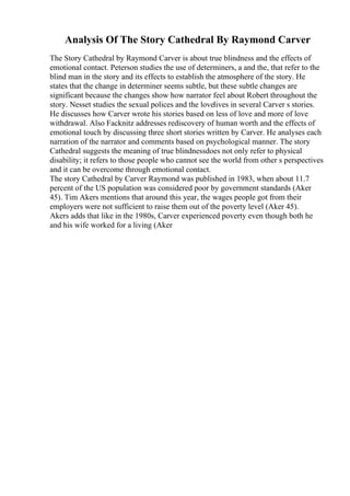 Analysis Of The Story Cathedral By Raymond Carver
The Story Cathedral by Raymond Carver is about true blindness and the effects of
emotional contact. Peterson studies the use of determiners, a and the, that refer to the
blind man in the story and its effects to establish the atmosphere of the story. He
states that the change in determiner seems subtle, but these subtle changes are
significant because the changes show how narrator feel about Robert throughout the
story. Nesset studies the sexual polices and the lovelives in several Carver s stories.
He discusses how Carver wrote his stories based on less of love and more of love
withdrawal. Also Facknitz addresses rediscovery of human worth and the effects of
emotional touch by discussing three short stories written by Carver. He analyses each
narration of the narrator and comments based on psychological manner. The story
Cathedral suggests the meaning of true blindnessdoes not only refer to physical
disability; it refers to those people who cannot see the world from other s perspectives
and it can be overcome through emotional contact.
The story Cathedral by Carver Raymond was published in 1983, when about 11.7
percent of the US population was considered poor by government standards (Aker
45). Tim Akers mentions that around this year, the wages people got from their
employers were not sufficient to raise them out of the poverty level (Aker 45).
Akers adds that like in the 1980s, Carver experienced poverty even though both he
and his wife worked for a living (Aker
 