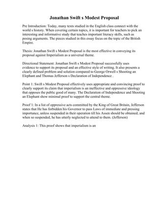 Jonathan Swift s Modest Proposal
Pre Introduction: Today, many texts studied in the English class connect with the
world s history. When covering certain topics, it is important for teachers to pick an
interesting and informative study that teaches important literacy skills, such as
posing arguments. The pieces studied in this essay focus on the topic of the British
Empire.
Thesis: Jonathan Swift s Modest Proposal is the most effective in conveying its
proposal against Imperialism as a universal theme.
Directional Statement: Jonathan Swift s Modest Proposal successfully uses
evidence to support its proposal and an effective style of writing. It also presents a
clearly defined problem and solution compared to George Orwell s Shooting an
Elephant and Thomas Jefferson s Declaration of Independence .
Point 1: Swift s Modest Proposal effectively uses appropriate and convincing proof to
clearly support its claim that imperialism is an ineffective and oppressive ideology
that opposes the public good of many. The Declaration of Independence and Shooting
an Elephant show minimal proof to support the central theme.
Proof 1: In a list of oppressive acts committed by the King of Great Britain, Jefferson
states that He has forbidden his Governor to pass Laws of immediate and pressing
importance, unless suspended in their operation till his Assen should be obtained; and
when so suspended, he has utterly neglected to attend to them. (Jefferson)
Analysis 1: This proof shows that imperialism is an
 