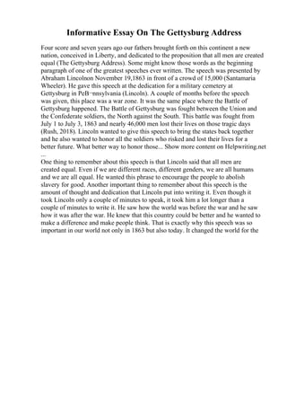 Informative Essay On The Gettysburg Address
Four score and seven years ago our fathers brought forth on this continent a new
nation, conceived in Liberty, and dedicated to the proposition that all men are created
equal (The Gettysburg Address). Some might know those words as the beginning
paragraph of one of the greatest speeches ever written. The speech was presented by
Abraham Lincolnon November 19,1863 in front of a crowd of 15,000 (Santamaria
Wheeler). He gave this speech at the dedication for a military cemetery at
Gettysburg in PeВ¬nnsylvania (Lincoln). A couple of months before the speech
was given, this place was a war zone. It was the same place where the Battle of
Gettysburg happened. The Battle of Gettysburg was fought between the Union and
the Confederate soldiers, the North against the South. This battle was fought from
July 1 to July 3, 1863 and nearly 46,000 men lost their lives on those tragic days
(Rush, 2018). Lincoln wanted to give this speech to bring the states back together
and he also wanted to honor all the soldiers who risked and lost their lives for a
better future. What better way to honor those... Show more content on Helpwriting.net
...
One thing to remember about this speech is that Lincoln said that all men are
created equal. Even if we are different races, different genders, we are all humans
and we are all equal. He wanted this phrase to encourage the people to abolish
slavery for good. Another important thing to remember about this speech is the
amount of thought and dedication that Lincoln put into writing it. Even though it
took Lincoln only a couple of minutes to speak, it took him a lot longer than a
couple of minutes to write it. He saw how the world was before the war and he saw
how it was after the war. He knew that this country could be better and he wanted to
make a difference and make people think. That is exactly why this speech was so
important in our world not only in 1863 but also today. It changed the world for the
 