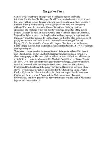 Gargoyles Essay
9.There are different types of gargoyles! In the second season s story arc
(nicknamed by the fans The Gargoyles World Tour ), main characters travel around
the globe, fighting various dangers while searching for and meeting their cousins. It
turns out not only are there many clans of gargoyles, but they look completely
different! For example, there s the Mayan Clan with its distinctly reptilian
appearance and feathered wings that may have inspired the deities of the ancient
Mayan. Living in the ruins of an old pyramid deep in the rain forests of Guatemala,
Mayan Clan fights to protect the jungle and several dozen gargoyle eggs hidden in
the rookery inside the pyramid. In Europe, there s the London Clan consisting out of
gargoyles similar to traditional heraldic creatures like unicorns, griffins and
hippogriffs. On the other side of the world, Ishigura Clan lives in an old Japanese
Shinto temple. Ishigura Clan taught the ancient samurai Bushido... Show more content
on Helpwriting.net ...
Weisman even used to act in the productions of Shakespeare s plays. Therefore, it
didn t take him long to start inserting Shakespearean elements into a cartoon TV
show about gargoyles. His most obvious influences were Macbeth and Midsummer
s Night Dream. Hence the characters like Macbeth, Weird Sisters, Oberon, Titania
and Puck. Over time, these influences grew more pronounced. A number of quotes
from Shakespeare is used in dialogues on the show. Characters of Coldstone,
Coldfire and Coldsteel used to be gargoyles Othello, Desdemona and Iago, whose
story of love and jealousy echoes the one told in the Shakespeare s play Othello.
Finally, Weisman had plans to introduce the characters inspired by the monstrous
Caliban and the wise wizard Prospero from Shakespeare s play Tempest.
Unfortunately, the show got canceled before these ideas could be used. 6.Myths and
legends and conspiracies, oh
 