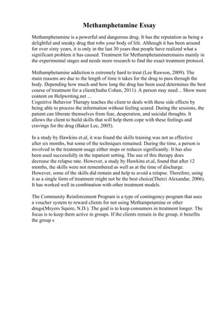 Methamphetamine Essay
Methamphetamine is a powerful and dangerous drug. It has the reputation as being a
delightful and sneaky drug that robs your body of life. Although it has been around
for over sixty years, it is only in the last 30 years that people have realized what a
significant problem it has caused. Treatment for Methamphetamineremains mainly in
the experimental stages and needs more research to find the exact treatment protocol.
Methamphetamine addiction is extremely hard to treat (Lee Rawson, 2009). The
main reasons are due to the length of time it takes for the drug to pass through the
body. Depending how much and how long the drug has been used determines the best
course of treatment for a client(Inaba Cohen, 2011). A person may need... Show more
content on Helpwriting.net ...
Cognitive Behavior Therapy teaches the client to deals with these side effects by
being able to process the information without feeling scared. During the sessions, the
patient can liberate themselves from fear, desperation, and suicidal thoughts. It
allows the client to build skills that will help them cope with these feelings and
cravings for the drug (Baker Lee, 2005).
In a study by Hawkins et.al, it was found the skills training was not as effective
after six months, but some of the techniques remained. During the time, a person is
involved in the treatment usage either stops or reduces significantly. It has also
been used successfully in the inpatient setting. The use of this therapy does
decrease the relapse rate. However, a study by Hawkins et.al, found that after 12
months, the skills were not remembered as well as at the time of discharge.
However, some of the skills did remain and help to avoid a relapse. Therefore, using
it as a single form of treatment might not be the best choice(Therci Alexandar, 2006).
It has worked well in combination with other treatment models.
The Community Reinforcement Program is a type of contingency program that uses
a voucher system to reward clients for not using Methampetamine or other
drugs(Meyers Squire, N.D.). The goal is to keep consumers in treatment longer. The
focus is to keep them active in groups. If the clients remain in the group, it benefits
the group s
 