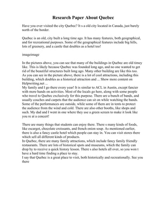 Research Paper About Quebec
Have you ever visited the city Quebec? It s a old city located in Canada, just barely
north of the border.
Quebec is an old, city built a long time ago. It has many features, both geographical,
and for recreational purposes. Some of the geographical features include big hills,
lots of greenery, and a castle that doubles as a hotel too!
imageimage
In the pictures above, you can see that many of the buildings in Quebec are old timey
like. This is likely because Quebec was founded long ago, and no one wanted to get
rid of the beautiful structures built long ago. Many other building are like this too.
As you can see in the picture above, there is a lot of cool attractions, including this
building, which doubles as a historical attraction and ... Show more content on
Helpwriting.net ...
My family and I go there every year! It is similar to ACL in Austin, except fancier
with more hands on activities. Most of the locals go here, along with some people
who travel to Quebec exclusively for this purpose. There are a bunch of bands, and
usually couches and carpets that the audience can sit on while watching the bands.
Some of the performances are outside, while some of them are in tents to protect
the audience from the wind and cold. There are also other booths, like shops and
such. My dad and I went in one where they use a green screen to make it look like
you re at a concert!
There are many things that students can enjoy there. There s many kinds of foods,
like escargot, chocolate croissants, and french onion soup. As mentioned earlier,
there is also a fancy castle hotel which people can stay in. You can visit stores there
which sell all different kinds of products.
In Quebec, there are many family attractions, which include fancy family friendly
restaurants. There are lots of historical spots and museums, which the family can
drop by to receive a quick history lesson. There s also hotels all over, so you won t
have a hard time finding a place to stay.
I say that Quebec is a great place to visit, both historically and recreationally. See you
there
 