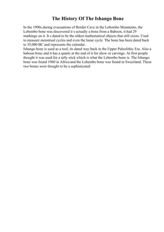 The History Of The Ishango Bone
In the 1900s during evacuations of Border Cave in the Lebombo Mountains, the
Lebombo bone was discovered it s actually a bone from a Baboon, it had 29
markings on it. It s dated to be the oldest mathematical objects that still exists. Used
to measure menstrual cycles and even the lunar cycle. The bone has been dated back
to 35,000 BC and represents the calendar.
Ishango bone is used as a tool, its dated way back in the Upper Paleolithic Era. Also a
baboon bone and it has a quartz at the end of it for show or carvings. At first people
thought it was used for a tally stick which is what the Lebembo bone is. The Ishango
bone was found 1960 in Africa and the Lebembo bone was found in Swaziland. These
two bones were thought to be a sophisticated
 
