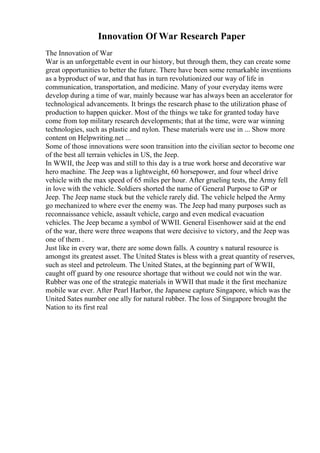 Innovation Of War Research Paper
The Innovation of War
War is an unforgettable event in our history, but through them, they can create some
great opportunities to better the future. There have been some remarkable inventions
as a byproduct of war, and that has in turn revolutionized our way of life in
communication, transportation, and medicine. Many of your everyday items were
develop during a time of war, mainly because war has always been an accelerator for
technological advancements. It brings the research phase to the utilization phase of
production to happen quicker. Most of the things we take for granted today have
come from top military research developments; that at the time, were war winning
technologies, such as plastic and nylon. These materials were use in ... Show more
content on Helpwriting.net ...
Some of those innovations were soon transition into the civilian sector to become one
of the best all terrain vehicles in US, the Jeep.
In WWII, the Jeep was and still to this day is a true work horse and decorative war
hero machine. The Jeep was a lightweight, 60 horsepower, and four wheel drive
vehicle with the max speed of 65 miles per hour. After grueling tests, the Army fell
in love with the vehicle. Soldiers shorted the name of General Purpose to GP or
Jeep. The Jeep name stuck but the vehicle rarely did. The vehicle helped the Army
go mechanized to where ever the enemy was. The Jeep had many purposes such as
reconnaissance vehicle, assault vehicle, cargo and even medical evacuation
vehicles. The Jeep became a symbol of WWII. General Eisenhower said at the end
of the war, there were three weapons that were decisive to victory, and the Jeep was
one of them .
Just like in every war, there are some down falls. A country s natural resource is
amongst its greatest asset. The United States is bless with a great quantity of reserves,
such as steel and petroleum. The United States, at the beginning part of WWII,
caught off guard by one resource shortage that without we could not win the war.
Rubber was one of the strategic materials in WWII that made it the first mechanize
mobile war ever. After Pearl Harbor, the Japanese capture Singapore, which was the
United Sates number one ally for natural rubber. The loss of Singapore brought the
Nation to its first real
 