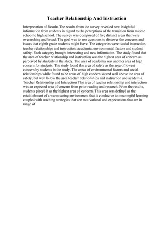 Teacher Relationship And Instruction
Interpretation of Results The results from the survey revealed new insightful
information from students in regard to the perceptions of the transition from middle
school to high school. The survey was composed of five distinct areas that were
overarching and broad. The goal was to use questions to discover the concerns and
issues that eighth grade students might have. The categories were: social interaction,
teacher relationships and instruction, academia, environmental factors and student
safety. Each category brought interesting and new information. The study found that
the area of teacher relationship and instruction was the highest area of concern as
perceived by students in the study. The area of academia was another area of high
concern for students. The study found the area of safety as the area of lowest
concern by students in the study. The areas of environmental factors and social
relationships while found to be areas of high concern scored well above the area of
safety, but well below the area teacher relationships and instruction and academia.
Teacher Relationship and Interaction The area of teacher relationship and interaction
was an expected area of concern from prior reading and research. From the results,
students placed it as the highest area of concern. This area was defined as the
establishment of a warm caring environment that is conducive to meaningful learning
coupled with teaching strategies that are motivational and expectations that are in
range of
 