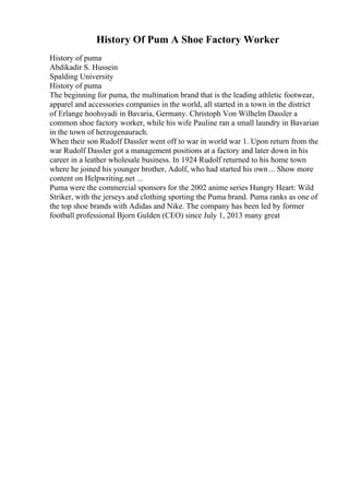 History Of Pum A Shoe Factory Worker
History of puma
Abdikadir S. Hussein
Spalding University
History of puma
The beginning for puma, the multination brand that is the leading athletic footwear,
apparel and accessories companies in the world, all started in a town in the district
of Erlange hoohsyadi in Bavaria, Germany. Christoph Von Wilhelm Dassler a
common shoe factory worker, while his wife Pauline ran a small laundry in Bavarian
in the town of herzogenaurach.
When their son Rudolf Dassler went off to war in world war 1. Upon return from the
war Rudolf Dassler got a management positions at a factory and later down in his
career in a leather wholesale business. In 1924 Rudolf returned to his home town
where he joined his younger brother, Adolf, who had started his own ... Show more
content on Helpwriting.net ...
Puma were the commercial sponsors for the 2002 anime series Hungry Heart: Wild
Striker, with the jerseys and clothing sporting the Puma brand. Puma ranks as one of
the top shoe brands with Adidas and Nike. The company has been led by former
football professional Bjorn Gulden (CEO) since July 1, 2013 many great
 