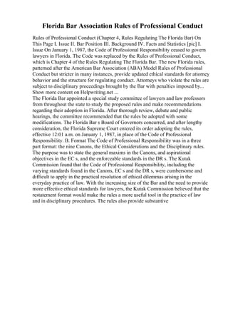 Florida Bar Association Rules of Professional Conduct
Rules of Professional Conduct (Chapter 4, Rules Regulating The Florida Bar) On
This Page I. Issue II. Bar Position III. Background IV. Facts and Statistics [pic] I.
Issue On January 1, 1987, the Code of Professional Responsibility ceased to govern
lawyers in Florida. The Code was replaced by the Rules of Professional Conduct,
which is Chapter 4 of the Rules Regulating The Florida Bar. The new Florida rules,
patterned after the American Bar Association (ABA) Model Rules of Professional
Conduct but stricter in many instances, provide updated ethical standards for attorney
behavior and the structure for regulating conduct. Attorneys who violate the rules are
subject to disciplinary proceedings brought by the Bar with penalties imposed by...
Show more content on Helpwriting.net ...
The Florida Bar appointed a special study committee of lawyers and law professors
from throughout the state to study the proposed rules and make recommendations
regarding their adoption in Florida. After thorough review, debate and public
hearings, the committee recommended that the rules be adopted with some
modifications. The Florida Bar s Board of Governors concurred, and after lengthy
consideration, the Florida Supreme Court entered its order adopting the rules,
effective 12:01 a.m. on January 1, 1987, in place of the Code of Professional
Responsibility. B. Format The Code of Professional Responsibility was in a three
part format: the nine Canons, the Ethical Considerations and the Disciplinary rules.
The purpose was to state the general maxims in the Canons, and aspirational
objectives in the EC s, and the enforceable standards in the DR s. The Kutak
Commission found that the Code of Professional Responsibility, including the
varying standards found in the Canons, EC s and the DR s, were cumbersome and
difficult to apply in the practical resolution of ethical dilemmas arising in the
everyday practice of law. With the increasing size of the Bar and the need to provide
more effective ethical standards for lawyers, the Kutak Commission believed that the
restatement format would make the rules a more useful tool in the practice of law
and in disciplinary procedures. The rules also provide substantive
 