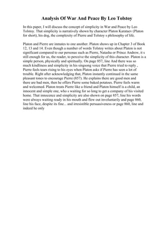 Analysis Of War And Peace By Leo Tolstoy
In this paper, I will discuss the concept of simplicity in War and Peace by Leo
Tolstoy. That simplicity is narratively shown by character Platon Karataev (Platon
for short), his dog, the complexity of Pierre and Tolstoy s philosophy of life.
Platon and Pierre are inmates to one another. Platon shows up in Chapter 3 of Book
12, 13 and 14. Even though a number of words Tolstoy writes about Platon is not
significant compared to our personas such as Pierre, Natasha or Prince Andrew, it s
still enough for us, the reader, to perceive the simplicity of this character. Platon is a
simple person, physically and spiritually. On page 857, line And there was so
much kindliness and simplicity in his singsong voice that Pierre tried to reply ,
Pierre feels tears rising to his eyes when Platon asks if Pierre has seen a lot of
trouble. Right after acknowledging that, Platon instantly continued in the same
pleasant tones to encourage Pierre (857). He explains there are good men and
there are bad men, then he offers Pierre some baked potatoes. Pierre feels warm
and welcomed. Platon treats Pierre like a friend and Platon himself is a child, an
innocent and simple one, who s waiting for so long to get a company of his visited
home. That innocence and simplicity are also shown on page 857, line his words
were always waiting ready in his mouth and flew out involuntarily and page 860,
line his face, despite its fine... and irresistible persuasiveness or page 860, line and
indeed he only
 