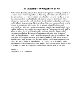 The Importance Of Objectivity In Art
As Gombrich describes, objectivity is the ability to represent something exactly as it
is seen in nature without any influence. According to Gombrich, the objectivity of
the representation in a work of art does not define how correct or real the art is. On
the contrary, realism is defined by the information conveyed from the art. If the
information is correct, the work is realistic. Gombrich believes this because there are
multiple limits to representing objectively. One of the most prominent limits is style
because as much as any artist would like to recreate nature objectively, style
overrules. Every artist has a unique temperament which is represented in their work,
making it a limit to representing an objectobjectively. Furthermore, the style itself is
a limit to objectivity as well. Style includes but is not limited to the method of
recreation or technique. The choice of technique restricts the artist freedom of
choice as the artist can only render what his technique is capable of rendering. Not
only is the limit to objectivity seen in the work of art itself, but it is also present in
viewing nature itself with the eyes. The artist will see certain aspects of nature that
others will not see based on his technique. For example, an artist drawing a scene
will focus on the scene in terms of lines. Another limit to objectivity is the preference
of an artist. An artist will only paint what he likes, which is what he can paint.
Answer 2:
I agree with all of Gombrich s
 