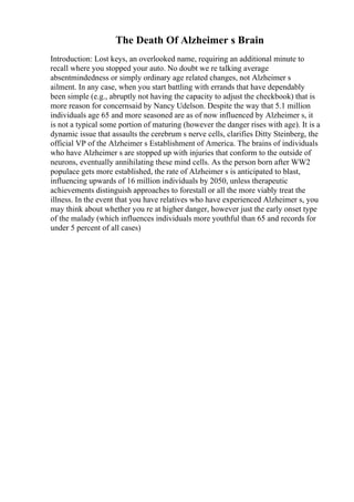 The Death Of Alzheimer s Brain
Introduction: Lost keys, an overlooked name, requiring an additional minute to
recall where you stopped your auto. No doubt we re talking average
absentmindedness or simply ordinary age related changes, not Alzheimer s
ailment. In any case, when you start battling with errands that have dependably
been simple (e.g., abruptly not having the capacity to adjust the checkbook) that is
more reason for concernsaid by Nancy Udelson. Despite the way that 5.1 million
individuals age 65 and more seasoned are as of now influenced by Alzheimer s, it
is not a typical some portion of maturing (however the danger rises with age). It is a
dynamic issue that assaults the cerebrum s nerve cells, clarifies Ditty Steinberg, the
official VP of the Alzheimer s Establishment of America. The brains of individuals
who have Alzheimer s are stopped up with injuries that conform to the outside of
neurons, eventually annihilating these mind cells. As the person born after WW2
populace gets more established, the rate of Alzheimer s is anticipated to blast,
influencing upwards of 16 million individuals by 2050, unless therapeutic
achievements distinguish approaches to forestall or all the more viably treat the
illness. In the event that you have relatives who have experienced Alzheimer s, you
may think about whether you re at higher danger, however just the early onset type
of the malady (which influences individuals more youthful than 65 and records for
under 5 percent of all cases)
 