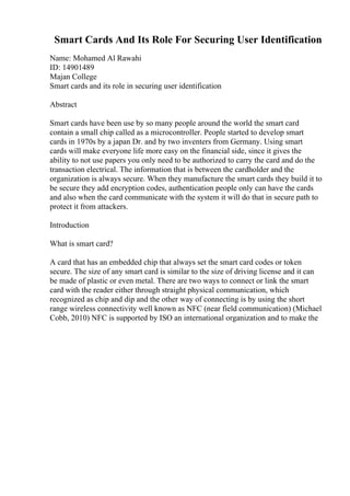 Smart Cards And Its Role For Securing User Identification
Name: Mohamed Al Rawahi
ID: 14901489
Majan College
Smart cards and its role in securing user identification
Abstract
Smart cards have been use by so many people around the world the smart card
contain a small chip called as a microcontroller. People started to develop smart
cards in 1970s by a japan Dr. and by two inventers from Germany. Using smart
cards will make everyone life more easy on the financial side, since it gives the
ability to not use papers you only need to be authorized to carry the card and do the
transaction electrical. The information that is between the cardholder and the
organization is always secure. When they manufacture the smart cards they build it to
be secure they add encryption codes, authentication people only can have the cards
and also when the card communicate with the system it will do that in secure path to
protect it from attackers.
Introduction
What is smart card?
A card that has an embedded chip that always set the smart card codes or token
secure. The size of any smart card is similar to the size of driving license and it can
be made of plastic or even metal. There are two ways to connect or link the smart
card with the reader either through straight physical communication, which
recognized as chip and dip and the other way of connecting is by using the short
range wireless connectivity well known as NFC (near field communication) (Michael
Cobb, 2010) NFC is supported by ISO an international organization and to make the
 