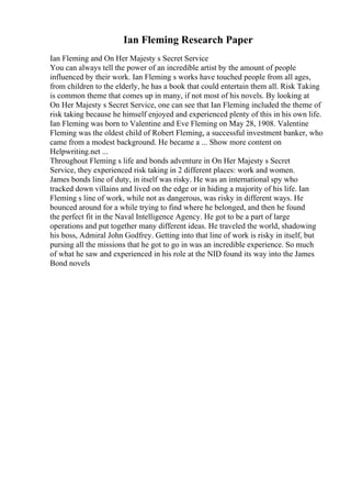 Ian Fleming Research Paper
Ian Fleming and On Her Majesty s Secret Service
You can always tell the power of an incredible artist by the amount of people
influenced by their work. Ian Fleming s works have touched people from all ages,
from children to the elderly, he has a book that could entertain them all. Risk Taking
is common theme that comes up in many, if not most of his novels. By looking at
On Her Majesty s Secret Service, one can see that Ian Fleming included the theme of
risk taking because he himself enjoyed and experienced plenty of this in his own life.
Ian Fleming was born to Valentine and Eve Fleming on May 28, 1908. Valentine
Fleming was the oldest child of Robert Fleming, a successful investment banker, who
came from a modest background. He became a ... Show more content on
Helpwriting.net ...
Throughout Fleming s life and bonds adventure in On Her Majesty s Secret
Service, they experienced risk taking in 2 different places: work and women.
James bonds line of duty, in itself was risky. He was an international spy who
tracked down villains and lived on the edge or in hiding a majority of his life. Ian
Fleming s line of work, while not as dangerous, was risky in different ways. He
bounced around for a while trying to find where he belonged, and then he found
the perfect fit in the Naval Intelligence Agency. He got to be a part of large
operations and put together many different ideas. He traveled the world, shadowing
his boss, Admiral John Godfrey. Getting into that line of work is risky in itself, but
pursing all the missions that he got to go in was an incredible experience. So much
of what he saw and experienced in his role at the NID found its way into the James
Bond novels
 
