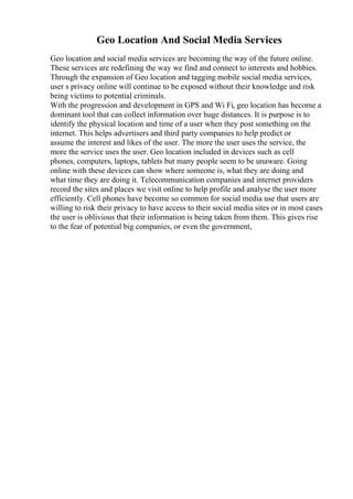 Geo Location And Social Media Services
Geo location and social media services are becoming the way of the future online.
These services are redefining the way we find and connect to interests and hobbies.
Through the expansion of Geo location and tagging mobile social media services,
user s privacy online will continue to be exposed without their knowledge and risk
being victims to potential criminals.
With the progression and development in GPS and Wi Fi, geo location has become a
dominant tool that can collect information over huge distances. It is purpose is to
identify the physical location and time of a user when they post something on the
internet. This helps advertisers and third party companies to help predict or
assume the interest and likes of the user. The more the user uses the service, the
more the service uses the user. Geo location included in devices such as cell
phones, computers, laptops, tablets but many people seem to be unaware. Going
online with these devices can show where someone is, what they are doing and
what time they are doing it. Telecommunication companies and internet providers
record the sites and places we visit online to help profile and analyse the user more
efficiently. Cell phones have become so common for social media use that users are
willing to risk their privacy to have access to their social media sites or in most cases
the user is oblivious that their information is being taken from them. This gives rise
to the fear of potential big companies, or even the government,
 