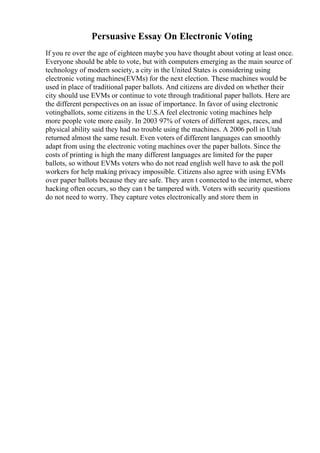 Persuasive Essay On Electronic Voting
If you re over the age of eighteen maybe you have thought about voting at least once.
Everyone should be able to vote, but with computers emerging as the main source of
technology of modern society, a city in the United States is considering using
electronic voting machines(EVMs) for the next election. These machines would be
used in place of traditional paper ballots. And citizens are divded on whether their
city should use EVMs or continue to vote through traditional paper ballots. Here are
the different perspectives on an issue of importance. In favor of using electronic
votingballots, some citizens in the U.S.A feel electronic voting machines help
more people vote more easily. In 2003 97% of voters of different ages, races, and
physical ability said they had no trouble using the machines. A 2006 poll in Utah
returned almost the same result. Even voters of different languages can smoothly
adapt from using the electronic voting machines over the paper ballots. Since the
costs of printing is high the many different languages are limited for the paper
ballots, so without EVMs voters who do not read english well have to ask the poll
workers for help making privacy impossible. Citizens also agree with using EVMs
over paper ballots because they are safe. They aren t connected to the internet, where
hacking often occurs, so they can t be tampered with. Voters with security questions
do not need to worry. They capture votes electronically and store them in
 