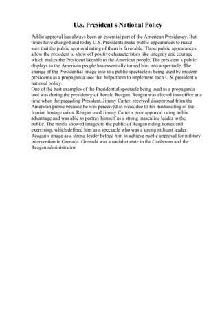 U.s. President s National Policy
Public approval has always been an essential part of the American Presidency. But
times have changed and today U.S. Presidents make public appearances to make
sure that the public approval rating of them is favorable. These public appearances
allow the president to show off positive characteristics like integrity and courage
which makes the President likeable to the American people. The president s public
displays to the American people has essentially turned him into a spectacle. The
change of the Presidential image into to a public spectacle is being used by modern
presidents as a propaganda tool that helps them to implement each U.S. president s
national policy.
One of the best examples of the Presidential spectacle being used as a propaganda
tool was during the presidency of Ronald Reagan. Reagan was elected into office at a
time when the preceding President, Jimmy Carter, received disapproval from the
American public because he was perceived as weak due to his mishandling of the
Iranian hostage crisis. Reagan used Jimmy Carter s poor approval rating to his
advantage and was able to portray himself as a strong masculine leader to the
public. The media showed images to the public of Reagan riding horses and
exercising, which defined him as a spectacle who was a strong militant leader.
Reagan s image as a strong leader helped him to achieve public approval for military
intervention in Grenada. Grenada was a socialist state in the Caribbean and the
Reagan administration
 