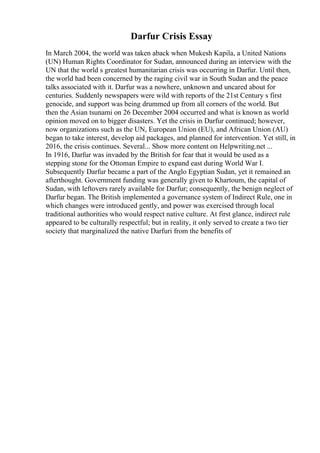 Darfur Crisis Essay
In March 2004, the world was taken aback when Mukesh Kapila, a United Nations
(UN) Human Rights Coordinator for Sudan, announced during an interview with the
UN that the world s greatest humanitarian crisis was occurring in Darfur. Until then,
the world had been concerned by the raging civil war in South Sudan and the peace
talks associated with it. Darfur was a nowhere, unknown and uncared about for
centuries. Suddenly newspapers were wild with reports of the 21st Century s first
genocide, and support was being drummed up from all corners of the world. But
then the Asian tsunami on 26 December 2004 occurred and what is known as world
opinion moved on to bigger disasters. Yet the crisis in Darfur continued; however,
now organizations such as the UN, European Union (EU), and African Union (AU)
began to take interest, develop aid packages, and planned for intervention. Yet still, in
2016, the crisis continues. Several... Show more content on Helpwriting.net ...
In 1916, Darfur was invaded by the British for fear that it would be used as a
stepping stone for the Ottoman Empire to expand east during World War I.
Subsequently Darfur became a part of the Anglo Egyptian Sudan, yet it remained an
afterthought. Government funding was generally given to Khartoum, the capital of
Sudan, with leftovers rarely available for Darfur; consequently, the benign neglect of
Darfur began. The British implemented a governance system of Indirect Rule, one in
which changes were introduced gently, and power was exercised through local
traditional authorities who would respect native culture. At first glance, indirect rule
appeared to be culturally respectful; but in reality, it only served to create a two tier
society that marginalized the native Darfuri from the benefits of
 