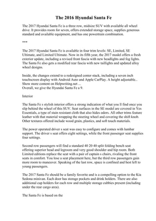 The 2016 Hyundai Santa Fe
The 2017 Hyundai Santa Fe is a three row, midsize SUV with available all wheel
drive. It provides room for seven, offers extended storage space, supplies generous
standard and available equipment, and has one powertrain combination.
***
The 2017 Hyundai Santa Fe is available in four trim levels: SE, Limited, SE
Ultimate, and Limited Ultimate. Now in its fifth year, the 2017 model offers a fresh
exterior update, including a revised front fascia with new headlights and fog lights.
The Santa Fe also gets a modified rear fascia with new taillights and updated alloy
wheel designs.
Inside, the changes extend to a redesigned center stack, including a seven inch
touchscreen display with Android Auto and Apple CarPlay. A height adjustable...
Show more content on Helpwriting.net ...
Overall, we give the Hyundai Santa Fe a 9.
Interior
The Santa Fe s stylish interior offers a strong indication of what you ll find once you
slip behind the wheel of this SUV. Seat surfaces in the SE model are covered in Yes
Essentials, a type of stain resistant cloth that also hides odors. All other trims feature
leather with that material wrapping the steering wheel and covering the shift knob.
Other textures offered include wood grain, plastics, and soft touch materials.
The power operated driver s seat was easy to configure and comes with lumbar
support. The driver s seat offers eight settings, while the front passenger seat supplies
four settings.
Second row passengers will find a standard 40 20 40 split folding bench seat
offering superior head and legroom and very good shoulder and hip room. Both
Limited editions replace the seat with a pair of captain s chairs, rivaling the front
seats in comfort. You lose a seat placement here, but the third row passengers gain
more room to maneuver. Speaking of the last row, space is confined and best left to
young passengers.
The 2017 Santa Fe should be a family favorite and is a compelling option to the Kia
Sedona minivan. Each door has storage pockets and drink holders. There are also
additional cup holders for each row and multiple storage cubbies present (including
under the rear cargo area).
The Santa Fe is based on the
 