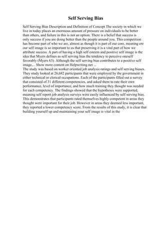 Self Serving Bias
Self Serving Bias Description and Definition of Concept The society in which we
live in today places an enormous amount of pressure on individuals to be better
than others, and failure in this is not an option. There is a belief that success is
only success if you are doing better than the people around you. This competition
has become part of who we are, almost as though it is part of our core, meaning ere
our self image is so important to us that preserving it is a vital part of how we
attribute success. A part of having a high self esteem and positive self image is the
idea that Myers defines as self serving bias the tendency to perceive oneself
favorably (Myers 63). Although the self serving bias contributes to a positive self
image,... Show more content on Helpwriting.net ...
The study was based on worker oriented job analysis ratings and self serving biases.
They study looked at 26,682 participants that were employed by the government in
either technical or clerical occupations. Each of the participants filled out a survey
that consisted of 31 different competencies, and asked them to rate their own
performance, level of importance, and how much training they thought was needed
for each competency. The findings showed that the hypotheses were supported,
meaning self report job analysis surveys were easily influenced by self serving bias.
This demonstrates that participants rated themselves highly competent in areas they
thought were important for their job. However in areas they deemed less important,
they reported a lower competency score. From the results of this study, it is clear that
building yourself up and maintaining your self image is vital in the
 