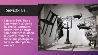 Salvador Dali
• Salvador Dali: Those
cats weren’t airborne
by choice. Assistants
threw them on stage
while another splashed
buckets of water at
them. The photograph
took 26 attempts to
execute.
 