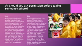 #1 Should you ask permission before taking
someone’s photo?
Yes
Taking someone’s photo is a
personal experience and if
someone doesn’t want to have
their photograph taken they
should have the option of
being able to refuse. By asking
permission not only are you
showing courtesy and respect,
but you are also often able to
capture more candid and
personal photos. People will be
more accommodating, and it
will also means that there is
less chance of offending the
person you are photographing
which in turn mean less
chance of a confrontation.
No
By asking permission to take
someone’s photo you are
missing the opportunity to
capture them and the situation
in its natural state. When the
person you are photographing
is aware of the camera it
might make them nervous and
the photo will feel staged.
Asking permission also means
you might miss the key
moment which makes the
photo powerful. The other
advantage of not asking
permission is you can work
quickly and so won’t have to
answer questions regarding the
purpose of the photo.
 