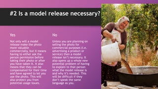 #2 Is a model release necessary?
Yes
Not only will a model
release make the photo
more valuable
commercially, but it means
having to either ask the
person permission before
taking their photo or after
you have taken it. It also
means that they can be
compensated for their time
and have agreed to let you
use the photo. This will
also protect you from
potential usage issues.
No
Unless you are planning on
selling the photo for
commercial purposes (i.e.
advertising a product or
service) then a model
release isn’t necessary. It
also opens up a whole new
potential problem of having
to explain to that person
what the model release is
and why it’s needed. This
will be difficult if they
don’t speak the same
language as you.
 