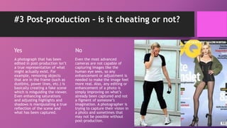 #3 Post-production – is it cheating or not?
Yes
A photograph that has been
edited in post-production isn’t
a true representation of what
might actually exist. For
example, removing objects
that are in the frame (such as
dustbins, power lines, etc.) is
basically creating a fake scene
which is misguiding the viewer.
Even enhancing saturations
and adjusting highlights and
shadows is manipulating a true
reflection of the scene and
what has been captured.
No
Even the most advanced
cameras are not capable of
capturing images like the
human eye sees, so any
enhancement or adjustment is
needed to make the image feel
more real. Also, any editing or
enhancement of a photo is
simply improving on what’s
already been captured and not
a figment of someone’s
imagination. A photographer is
trying to capture their vision in
a photo and sometimes that
may not be possible without
post-production.
 