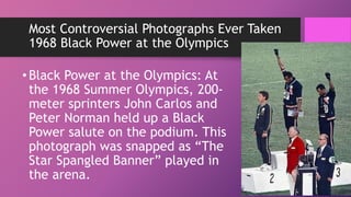 Most Controversial Photographs Ever Taken
1968 Black Power at the Olympics
•Black Power at the Olympics: At
the 1968 Summer Olympics, 200-
meter sprinters John Carlos and
Peter Norman held up a Black
Power salute on the podium. This
photograph was snapped as “The
Star Spangled Banner” played in
the arena.
 