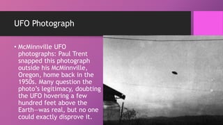 UFO Photograph
• McMinnville UFO
photographs: Paul Trent
snapped this photograph
outside his McMinnville,
Oregon, home back in the
1950s. Many question the
photo’s legitimacy, doubting
the UFO hovering a few
hundred feet above the
Earth—was real, but no one
could exactly disprove it.
 