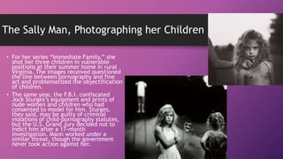 The Sally Man, Photographing her Children
• For her series “Immediate Family,” she
shot her three children in vulnerable
positions at their summer home in rural
Virginia. The images received questioned
the line between pornography and fine
art and problematized the objectification
of children.
• The same year, the F.B.I. confiscated
Jock Sturges’s equipment and prints of
nude women and children who had
consented to model for him. Sturges,
they said, may be guilty of criminal
violations of child-pornography statutes,
but the U.S. Grand Jury decided not to
indict him after a 17-month
investigation. Mann worked under a
similar threat, though the government
never took action against her.
 