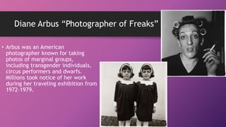 Diane Arbus “Photographer of Freaks”
• Arbus was an American
photographer known for taking
photos of marginal groups,
including transgender individuals,
circus performers and dwarfs.
Millions took notice of her work
during her traveling exhibition from
1972-1979.
 