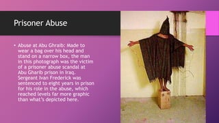 Prisoner Abuse
• Abuse at Abu Ghraib: Made to
wear a bag over his head and
stand on a narrow box, the man
in this photograph was the victim
of a prisoner abuse scandal at
Abu Gharib prison in Iraq.
Sergeant Ivan Frederick was
sentenced to eight years in prison
for his role in the abuse, which
reached levels far more graphic
than what’s depicted here.
 