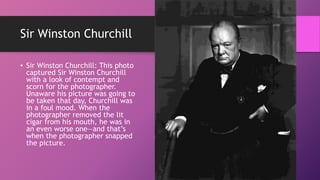 Sir Winston Churchill
• Sir Winston Churchill: This photo
captured Sir Winston Churchill
with a look of contempt and
scorn for the photographer.
Unaware his picture was going to
be taken that day, Churchill was
in a foul mood. When the
photographer removed the lit
cigar from his mouth, he was in
an even worse one—and that’s
when the photographer snapped
the picture.
 