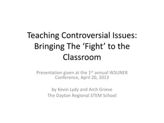 Teaching Controversial Issues:
Bringing The ‘Fight’ to the
Classroom
Presentation given at the 1st annual WSUNER
Conference, April 20, 2013
by Kevin Lydy and Arch Grieve
The Dayton Regional STEM School

 