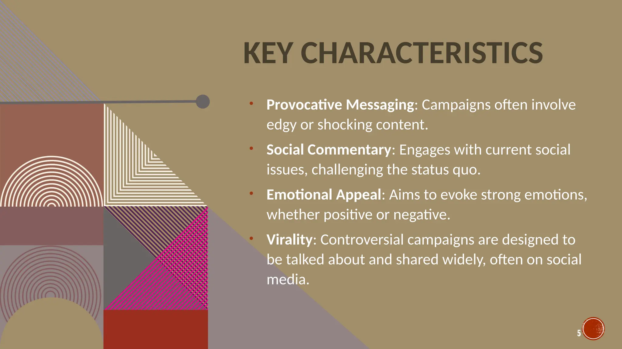 5
KEY CHARACTERISTICS
• Provocative Messaging: Campaigns often involve
edgy or shocking content.
• Social Commentary: Engages with current social
issues, challenging the status quo.
• Emotional Appeal: Aims to evoke strong emotions,
whether positive or negative.
• Virality: Controversial campaigns are designed to
be talked about and shared widely, often on social
media.
 