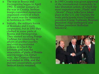 



The war in Bosnia and
Herzegovina began in April
1992. A similar scenario as
the war in Croatia. Serbian
troops commited numerous
organized crimes of which
the worst was the massacre
in Srebrnica in 1995.
Initially, the military forces
of Bosniaks and Croats
cooperated, but in 1993 they
clashed in some parts of
Bosnia and Herzegovina.
They started accusing Franjo
Tuđman for interfering in
affairs of another country
and even expansionist
policies in which the
ultimate goal was the
annexation of parts of Bosnia
and Herzegovina. Either
way, the Croatian-Bosnian
war ended in 1994. and the
military cooperation against
Serbian forces resumed.



In 1995 Croatia was given approval
of the international community to
take liberation action, of which the
most important were „Flash“ and
„Storm“. Peace talks have taken
place in the U.S. city Dayton, the
main participants were Croatian
president Franjo Tuđmam, Bosnian
president Alija Izetbegović and
Serbian president Slobodan
Milošević.

 