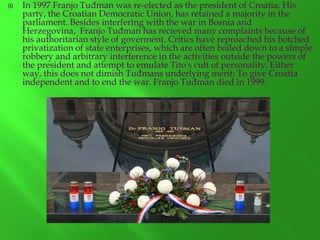 

In 1997 Franjo Tuđman was re-elected as the president of Croatia. His
party, the Croatian Democratic Union, has retained a majority in the
parliament. Besides interfering with the war in Bosnia and
Herzegovina, Franjo Tuđman has recieved many complaints because of
his authoritarian style of goverment. Critics have reproached his botched
privatization of state enterprises, which are often boiled down to a simple
robbery and arbitrary interference in the activities outside the powers of
the president and attempt to emulate Tito's cult of personality. Either
way, this does not dimish Tuđmans underlying merit: To give Croatia
independent and to end the war. Franjo Tuđman died in 1999.

 