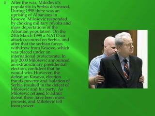 

After the war, Milođević's
popularity in Serbia decreased.
During 1998 there was an
uprising of Albanians in
Kosovo. Milošević responded
by choking military revolts and
mass deportations of the
Albanian population. On the
24th March 1999 a NATO air
attack occoured on Serbia, and
after that the serbian forces
withdrew from Kosovo, which
was placed under an
international protectorate. In
july 2000 Milošević announced
an extraordinary presidential
election, confident that he
would win. However, the
defeat on Kosovo, election
frauds poverty and isolation of
Serbia resulted in the defeat of
Milošević and his party. As
Milošević refused to admit
defeat there have been mass
protests, and Milošević fell
from power.

 