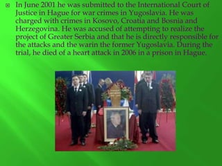

In June 2001 he was submitted to the International Court of
Justice in Hague for war crimes in Yugoslavia. He was
charged with crimes in Kosovo, Croatia and Bosnia and
Herzegovina. He was accused of attempting to realize the
project of Greater Serbia and that he is directly responsible for
the attacks and the warin the former Yugoslavia. During the
trial, he died of a heart attack in 2006 in a prison in Hague.

 