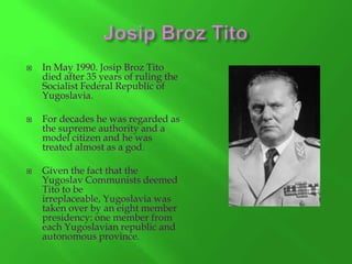 





In May 1990. Josip Broz Tito
died after 35 years of ruling the
Socialist Federal Republic of
Yugoslavia.
For decades he was regarded as
the supreme authority and a
model citizen and he was
treated almost as a god.
Given the fact that the
Yugoslav Communists deemed
Tito to be
irreplaceable, Yugoslavia was
taken over by an eight member
presidency: one member from
each Yugoslavian republic and
autonomous province.

 