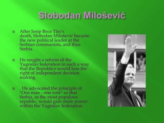 





After Josip Broz Tito’s
death, Slobodan Milošević became
the new political leader at the
Serbian communists, and thus
Serbia.
He sought a reform of the
Yugoslav federation in such a way
that the Republics would lose the
right of independent decision
making.
. He advocated the principle of
"One man - one vote" so that
Serbia, as the most populous
republic, would gain more power
within the Yugoslav federation.

 
