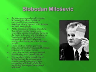 









By using propaganda and by using
Serbian nationalism, Milošević
successfully instigated mass
meetings, clearly marked with Serbian
national iconography.
At the meetings which are often held
throughout Serbia, people were
protesting against the alleged threat to
the Serbs in Kosovo and elsewhere in
Yugoslavia, and offered unreserved
support for Milošević who was
portrayed as the savior of the Serbian
people.
These kinds of politics provoked
opposition from Slovenian and Croatian
communists towards Serbia.
Later, Bosnia and Herzegovina and
Macedonia joined the opposition.
The members of the presidency of
Serbia, both of the autonomous
provinces and Montenegro were
supporting Milošević, while the
remaining four republics opposed
Milošević.

 