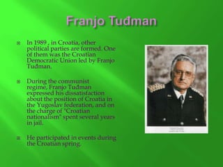 





In 1989 , in Croatia, other
political parties are formed. One
of them was the Croatian
Democratic Union led by Franjo
Tuđman.
During the communist
regime, Franjo Tuđman
expressed his dissatisfaction
about the position of Croatia in
the Yugoslav federation, and on
the charge of "Croatian
nationalism" spent several years
in jail.
He participated in events during
the Croatian spring.

 